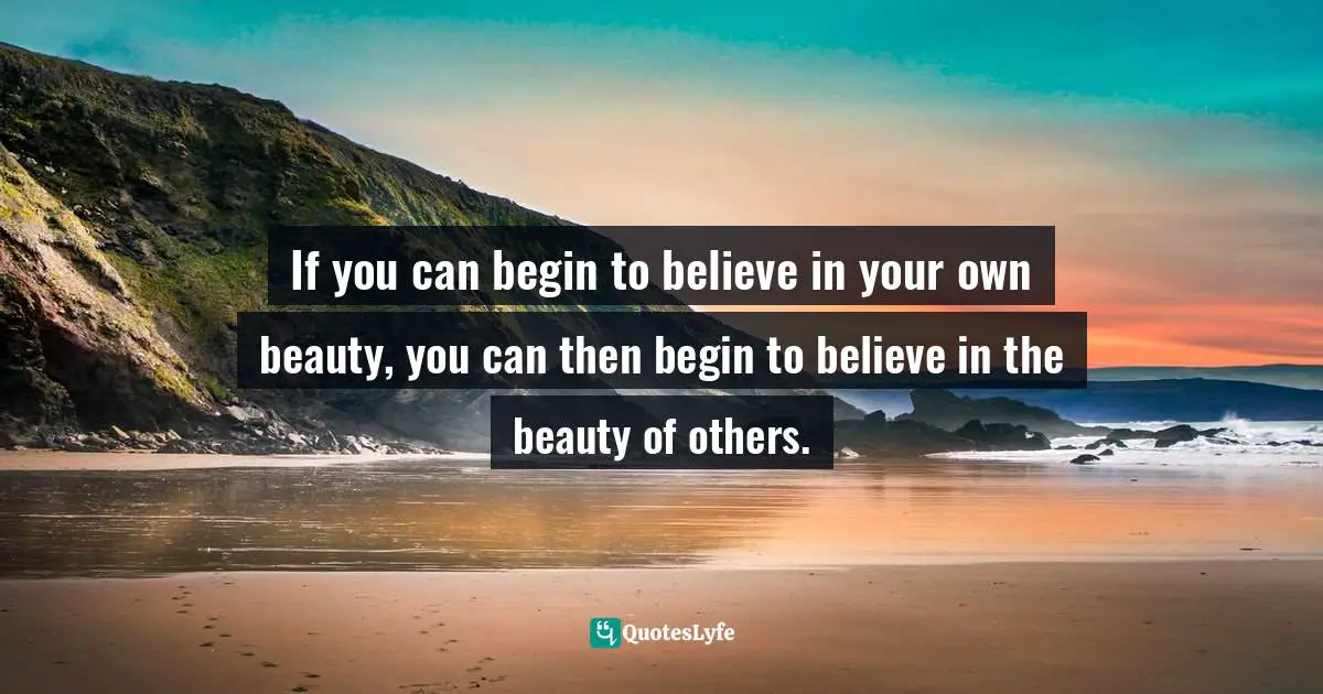 If you can begin to believe in your own beauty, you can then begin to believe in the beauty of others.