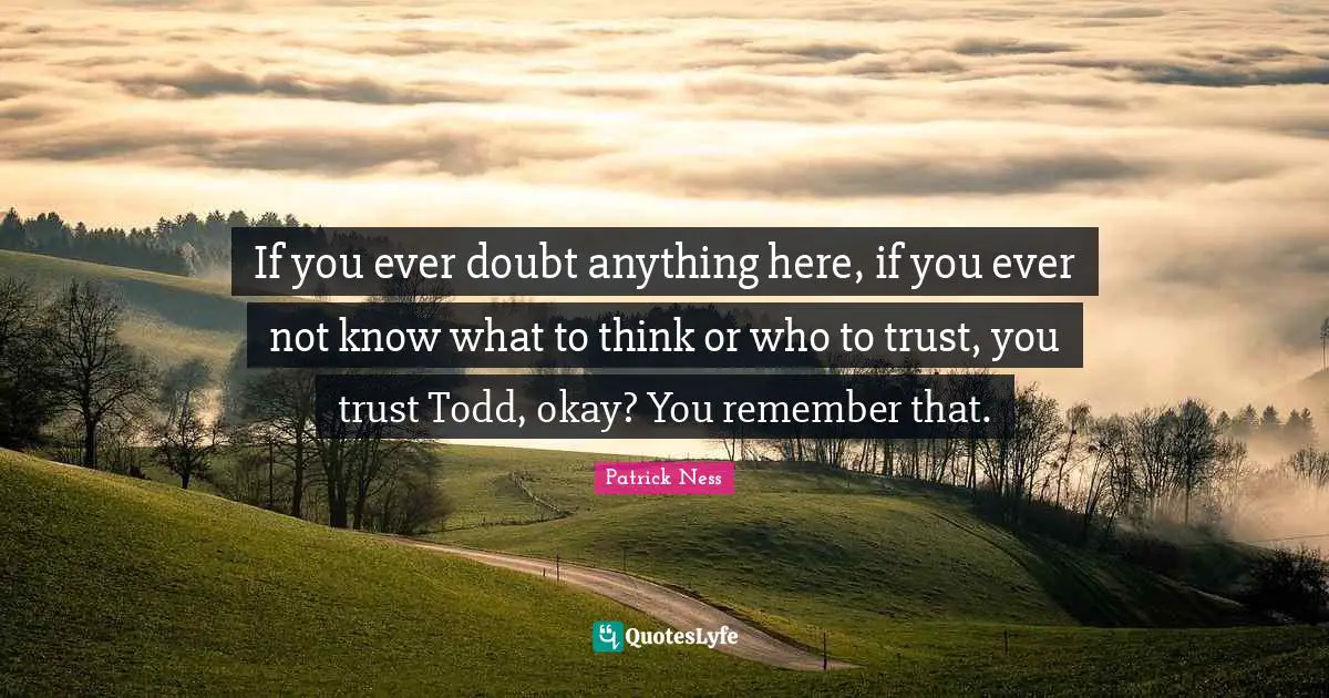 If you ever doubt anything here, if you ever not know what to think or who to trust, you trust Todd, okay? You remember that.