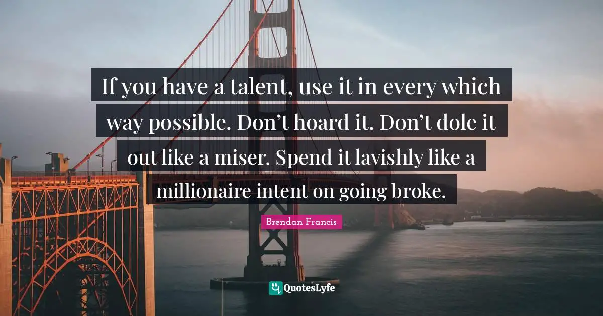 If you have a talent, use it in every which way possible. Don’t hoard it. Don’t dole it out like a miser. Spend it lavishly like a millionaire intent on going broke.