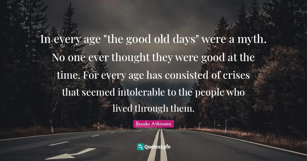 Brooks Atkinson Quotes: "In every age "the good old days" were a myth. No one ever thought they were good at the time. For every age has consisted of crises that seemed intolerable to the people who lived through them."