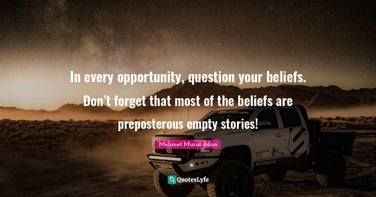 In every opportunity, question your beliefs. Don’t forget that most of the beliefs are preposterous empty stories!