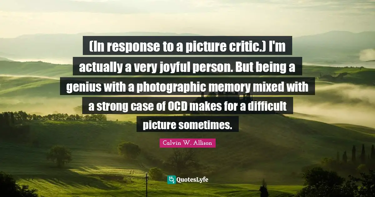 (In response to a picture critic.) I'm actually a very joyful person. But being a genius with a photographic memory mixed with a strong case of OCD makes for a difficult picture sometimes.