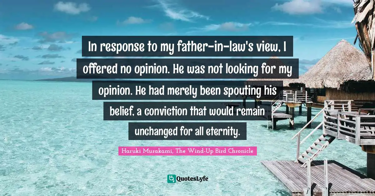 Haruki Murakami, The Wind-Up Bird Chronicle Quotes: "In response to my father-in-law's view, I offered no opinion. He was not looking for my opinion. He had merely been spouting his belief, a conviction that would remain unchanged for all eternity."