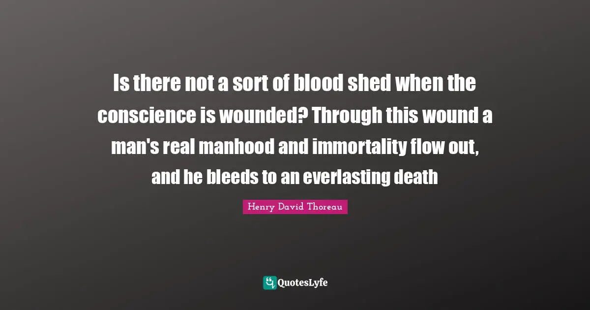 Henry David Thoreau Quotes: Is there not a sort of blood shed when the conscience is wounded? Through this wound a man's real manhood and immortality flow out, and he bleeds to an everlasting death