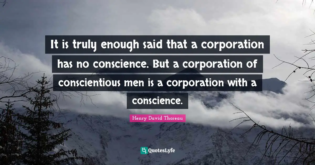 It is truly enough said that a corporation has no conscience. But a corporation of conscientious men is a corporation with a conscience.