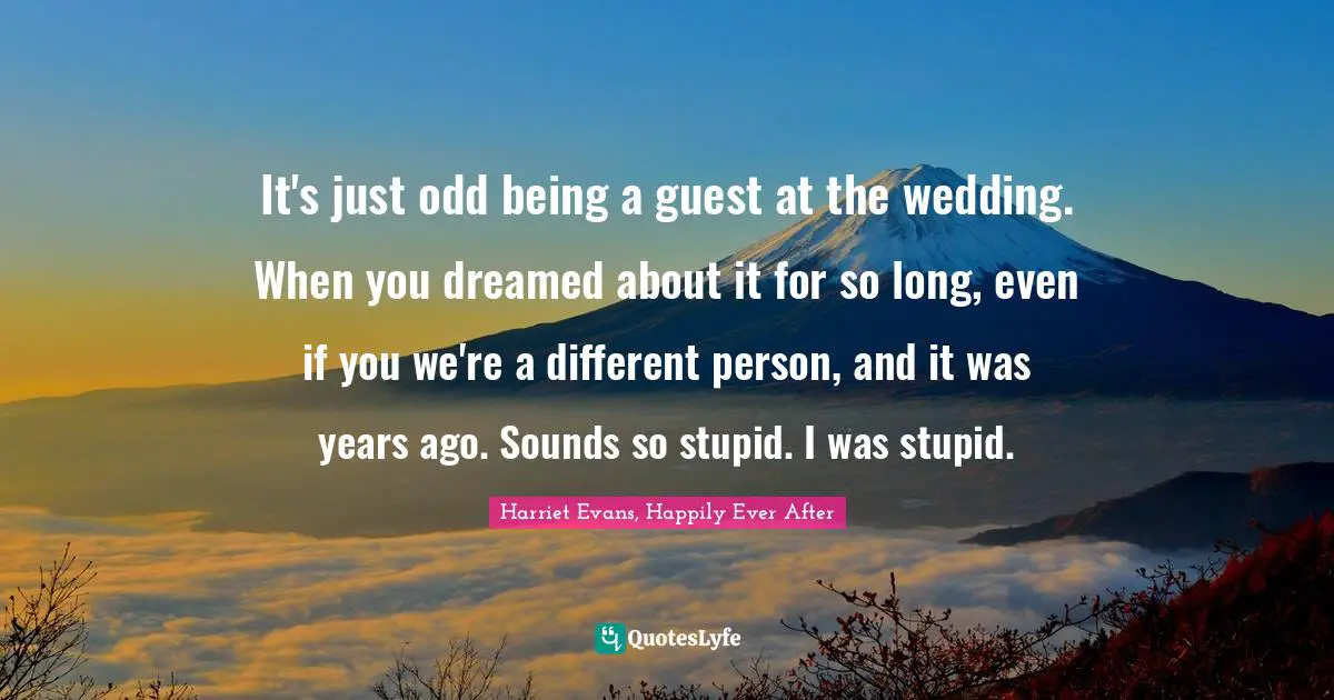 It's just odd being a guest at the wedding. When you dreamed about it for so long, even if you we're a different person, and it was years ago. Sounds so stupid. I was stupid.