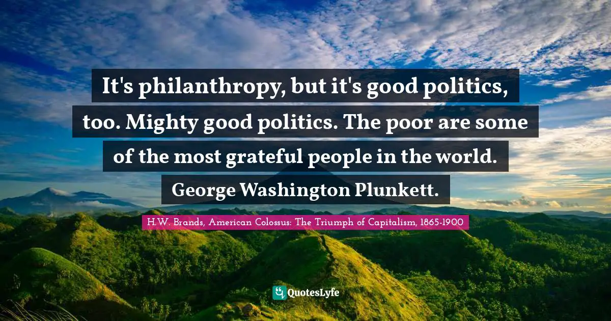 It's philanthropy, but it's good politics, too. Mighty good politics. The poor are some of the most grateful people in the world. George Washington Plunkett.
