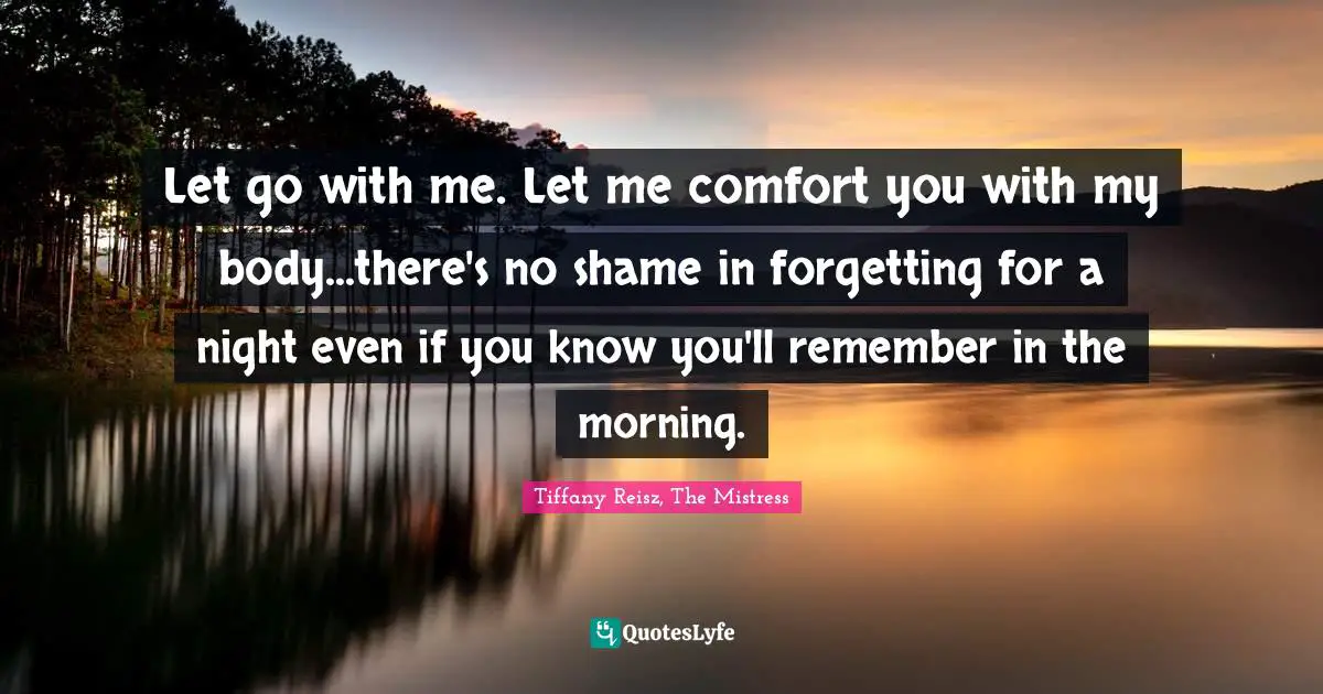 Let go with me. Let me comfort you with my body...there's no shame in forgetting for a night even if you know you'll remember in the morning.