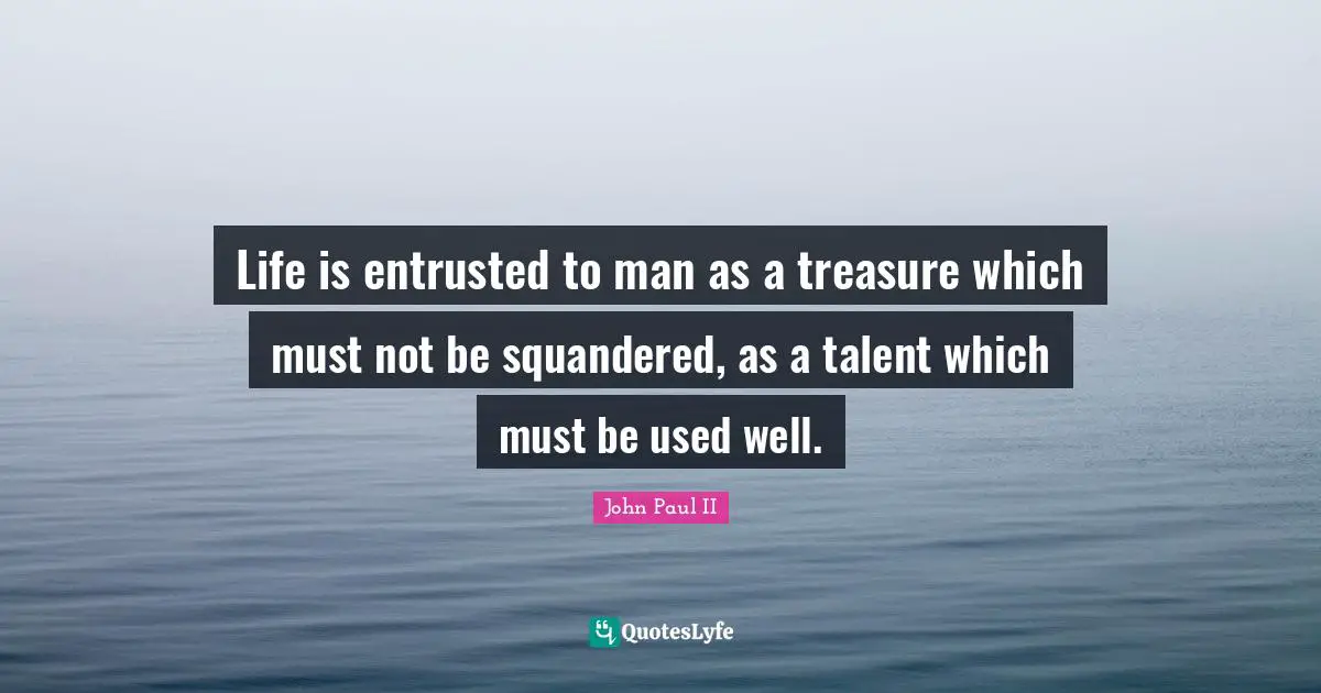 Life is entrusted to man as a treasure which must not be squandered, as a talent which must be used well.