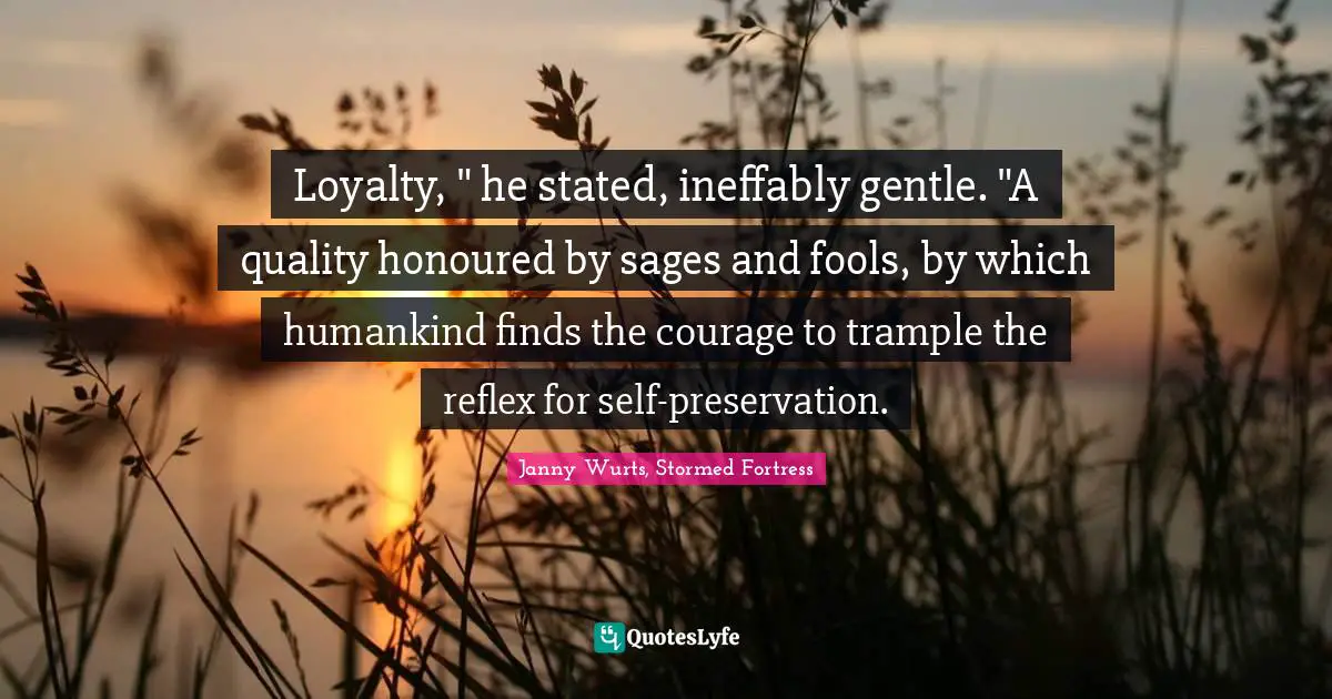 Loyalty, " he stated, ineffably gentle. "A quality honoured by sages and fools, by which humankind finds the courage to trample the reflex for self-preservation.