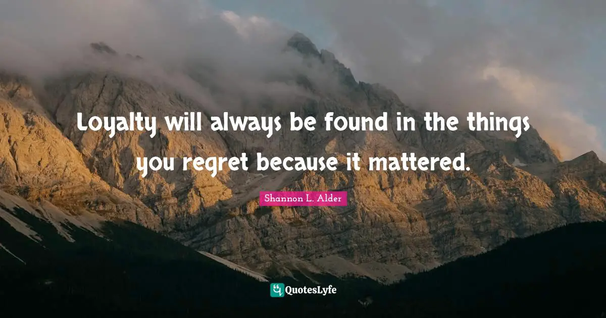 Loyalty will always be found in the things you regret because it mattered.
