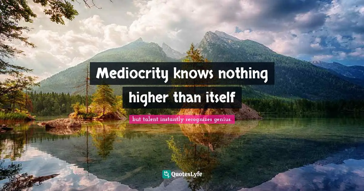 Mediocrity knows nothing higher than itself
