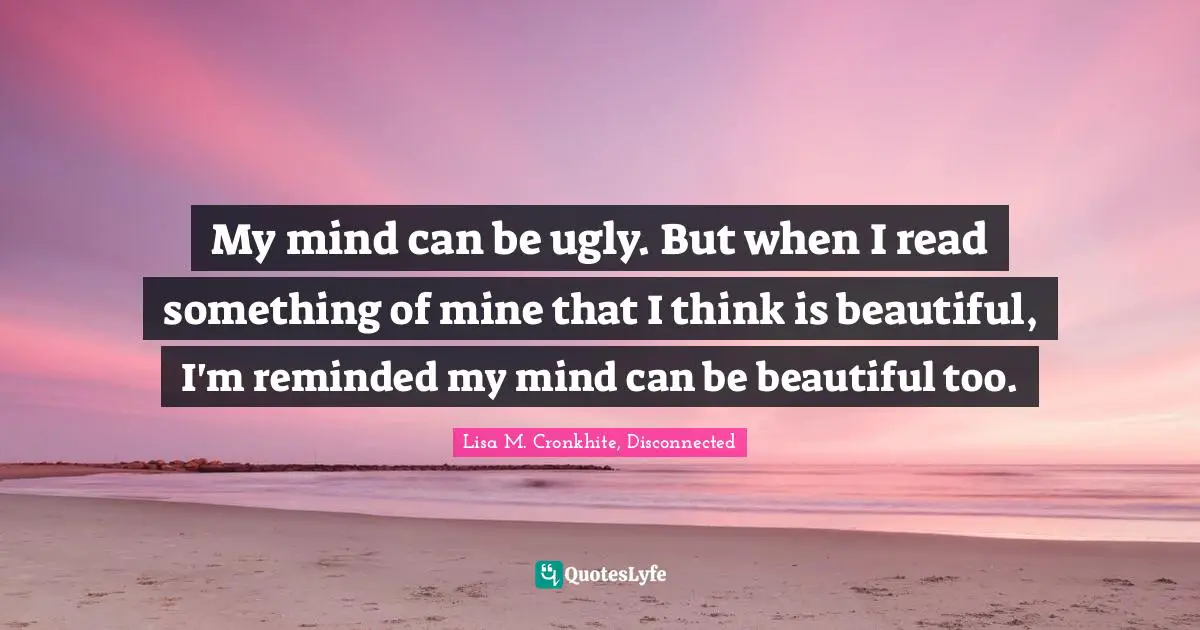 My mind can be ugly. But when I read something of mine that I think is beautiful, I'm reminded my mind can be beautiful too.