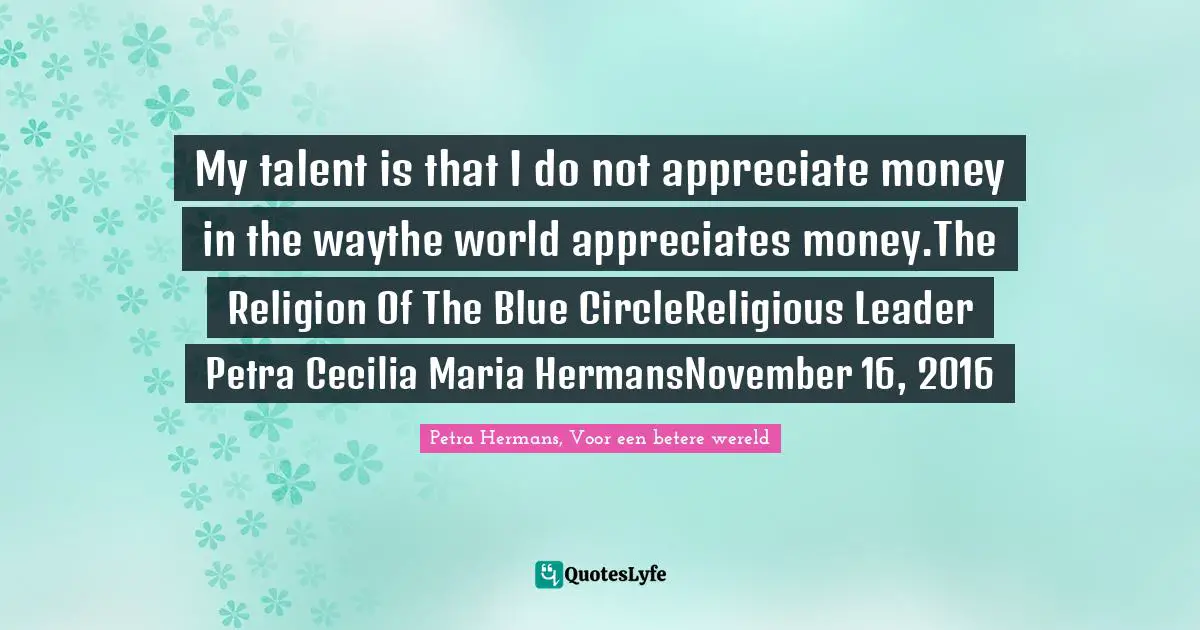 My talent is that I do not appreciate money in the waythe world appreciates money.The Religion Of The Blue CircleReligious Leader Petra Cecilia Maria HermansNovember 16, 2016