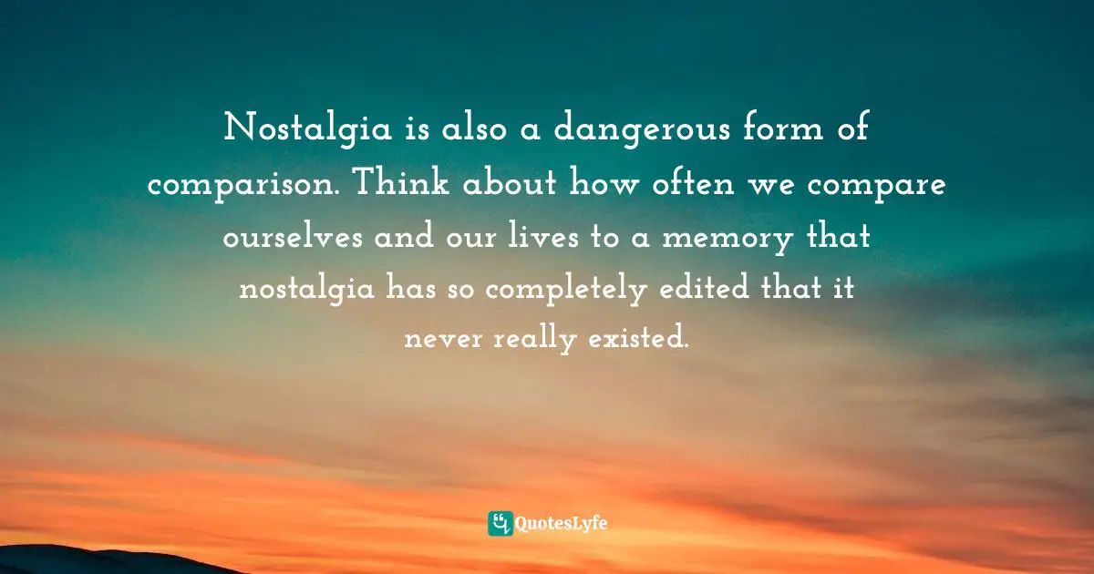 Nostalgia is also a dangerous form of comparison. Think about how often we compare ourselves and our lives to a memory that nostalgia has so completely edited that it never really existed.