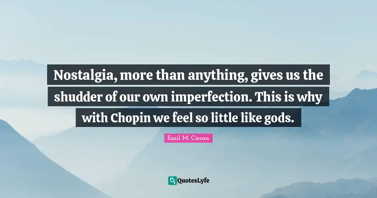 Nostalgia, more than anything, gives us the shudder of our own imperfection. This is why with Chopin we feel so little like gods.