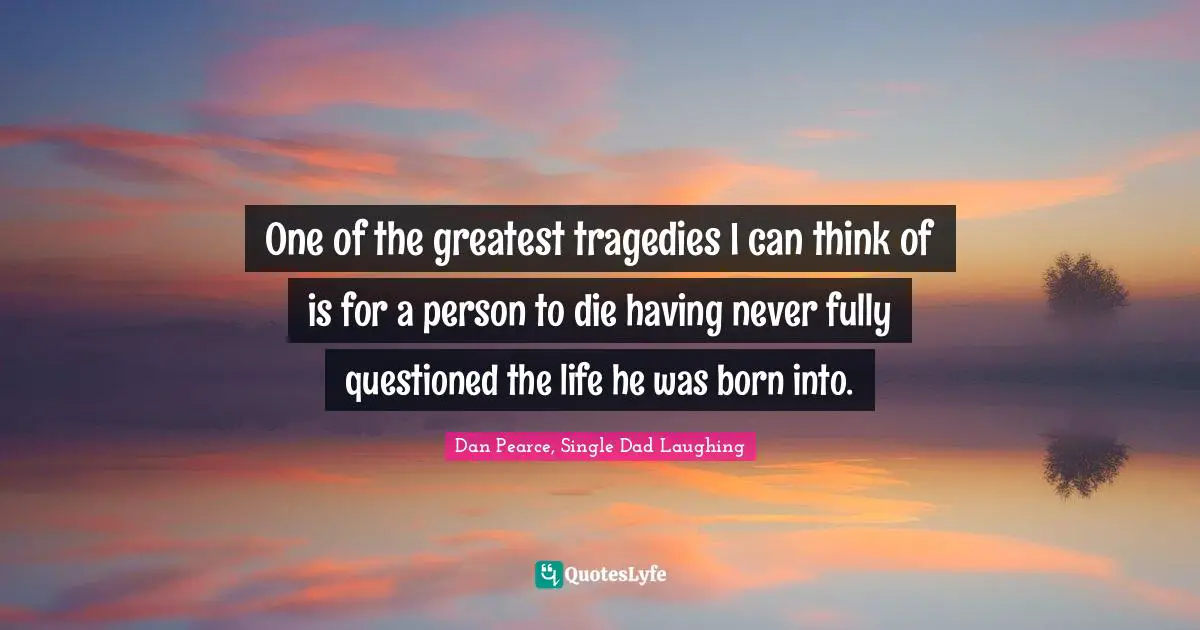 One of the greatest tragedies I can think of is for a person to die having never fully questioned the life he was born into.