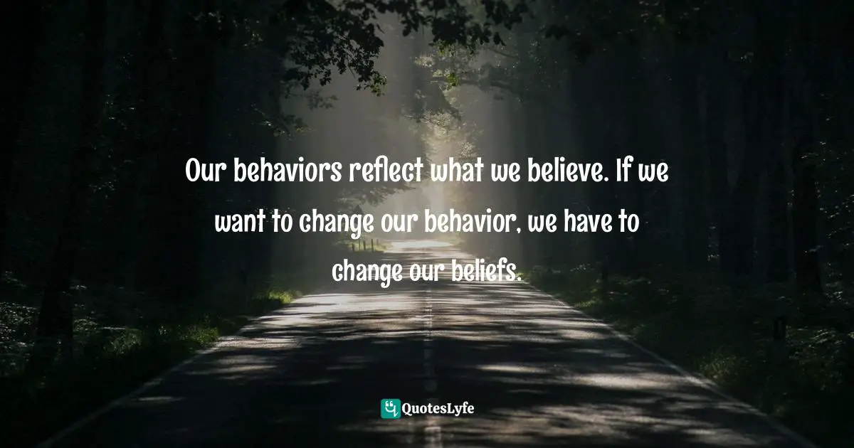 Our behaviors reflect what we believe. If we want to change our behavior, we have to change our beliefs.