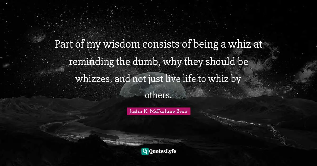 Part of my wisdom consists of being a whiz at reminding the dumb, why they should be whizzes, and not just live life to whiz by others.