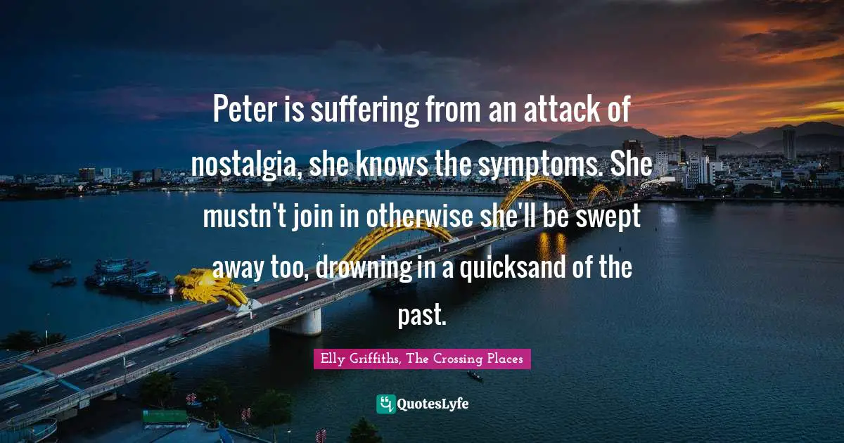 Elly Griffiths, The Crossing Places Quotes: "Peter is suffering from an attack of nostalgia, she knows the symptoms. She mustn't join in otherwise she'll be swept away too, drowning in a quicksand of the past."