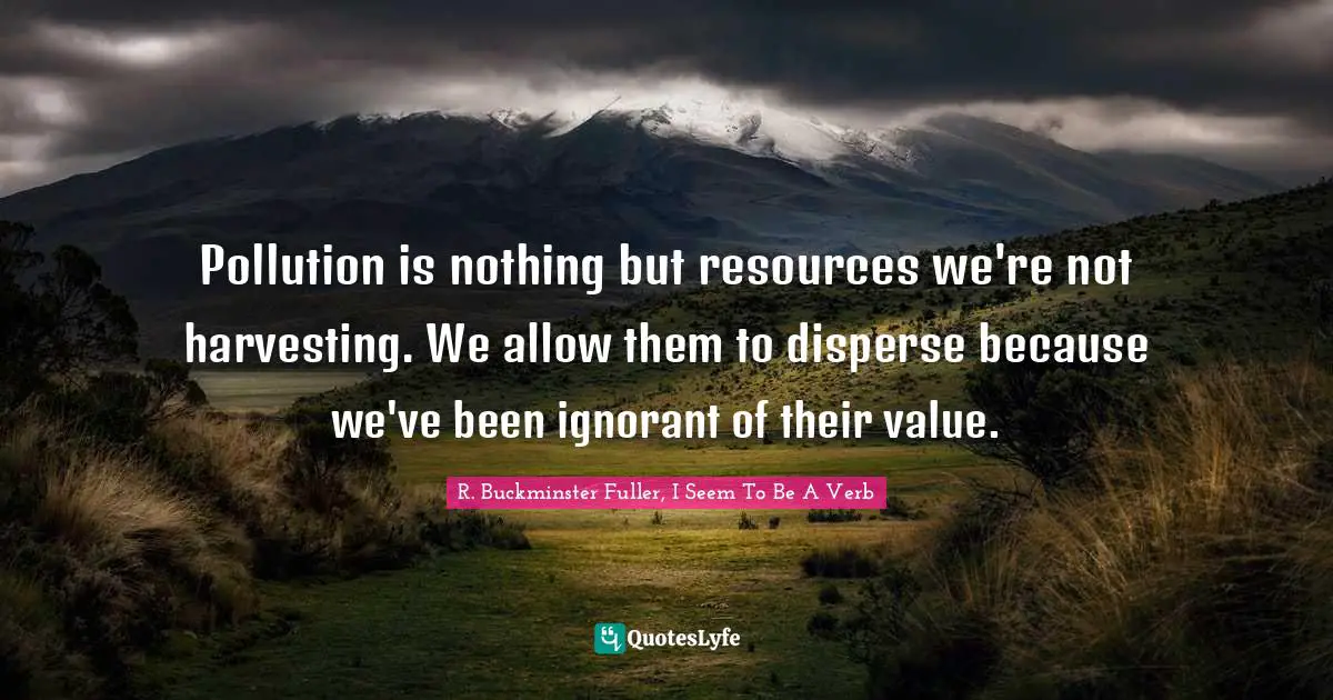 R. Buckminster Fuller, I Seem To Be A Verb Quotes: Pollution is nothing but resources we're not harvesting. We allow them to disperse because we've been ignorant of their value.