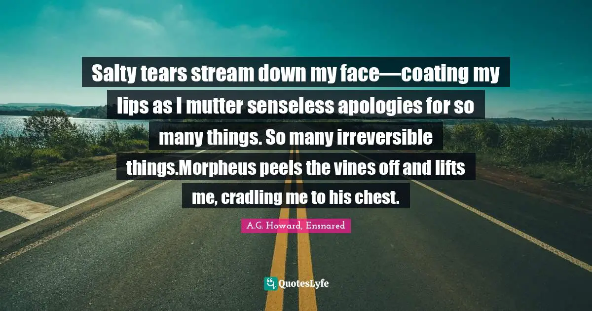 A.G. Howard, Ensnared Quotes: "Salty tears stream down my face—coating my lips as I mutter senseless apologies for so many things. So many irreversible things.Morpheus peels the vines off and lifts me, cradling me to his chest."