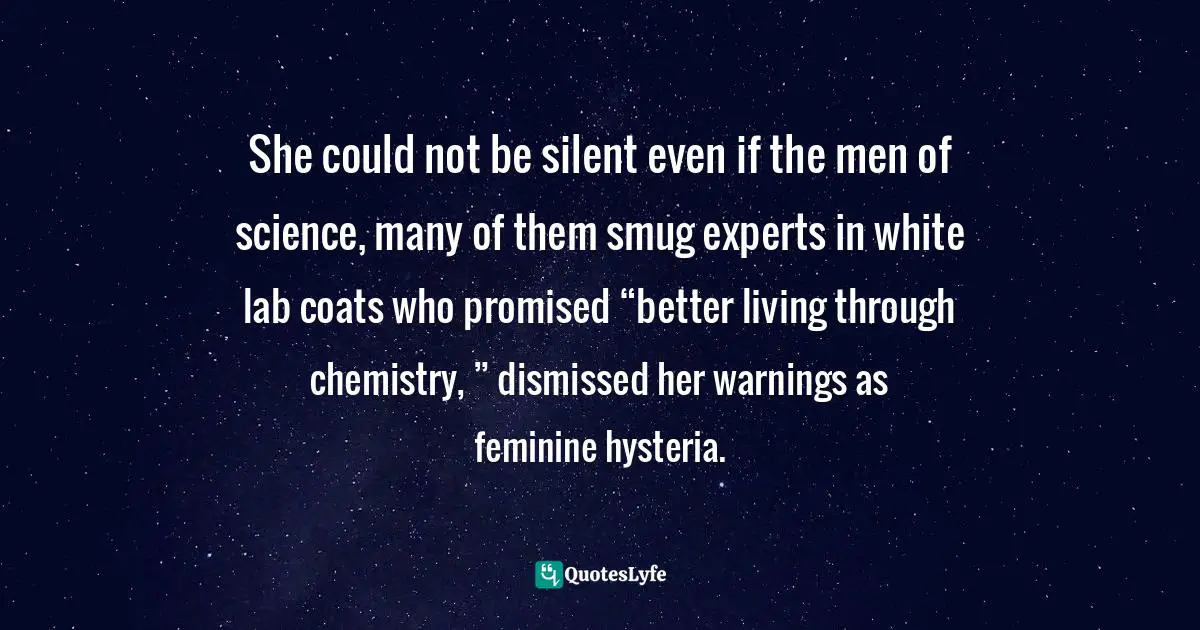 She could not be silent even if the men of science, many of them smug experts in white lab coats who promised “better living through chemistry, ” dismissed her warnings as feminine hysteria.