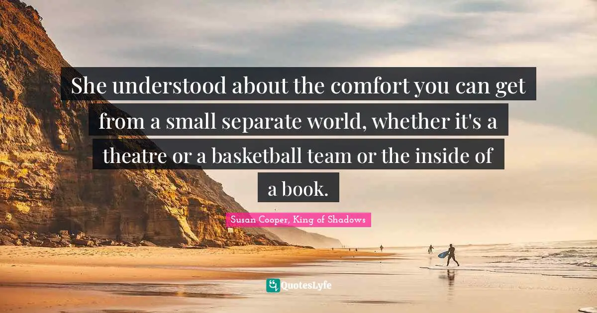 Susan Cooper Quotes: "She understood about the comfort you can get from a small separate world, whether it's a theatre or a basketball team or the inside of a book."