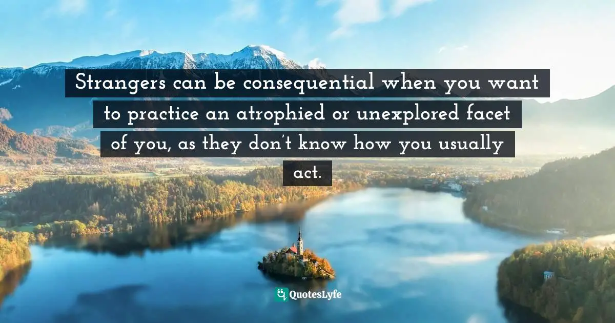 Strangers can be consequential when you want to practice an atrophied or unexplored facet of you, as they don’t know how you usually act.