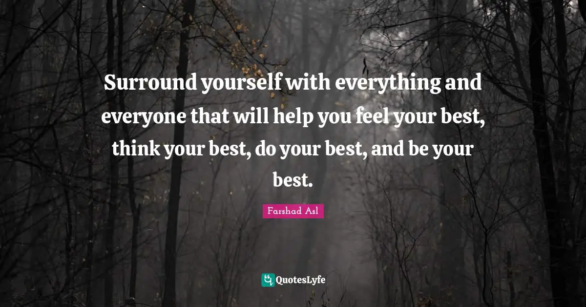 Surround yourself with everything and everyone that will help you feel your best, think your best, do your best, and be your best.