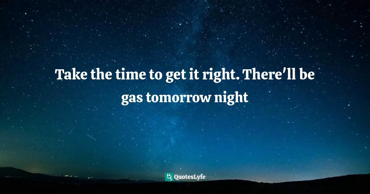 Take the time to get it right. There'll be gas tomorrow night