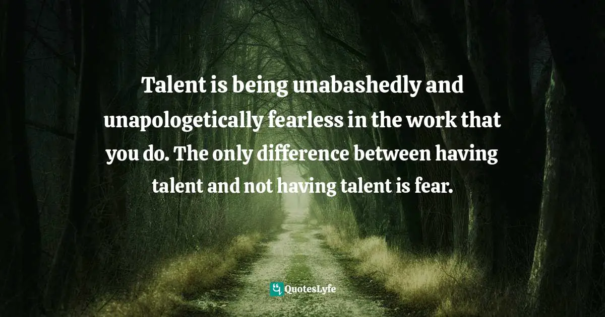Talent is being unabashedly and unapologetically fearless in the work that you do. The only difference between having talent and not having talent is fear.