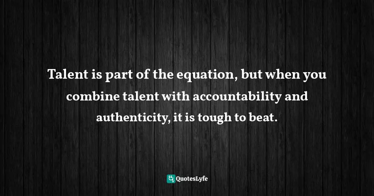 Talent is part of the equation, but when you combine talent with accountability and authenticity, it is tough to beat.