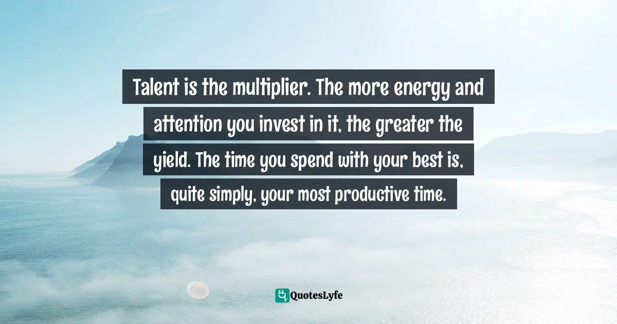 Talent is the multiplier. The more energy and attention you invest in it, the greater the yield. The time you spend with your best is, quite simply, your most productive time.