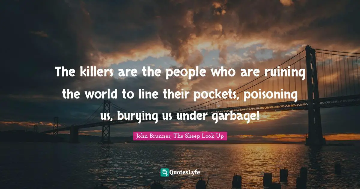 The killers are the people who are ruining the world to line their pockets, poisoning us, burying us under garbage!