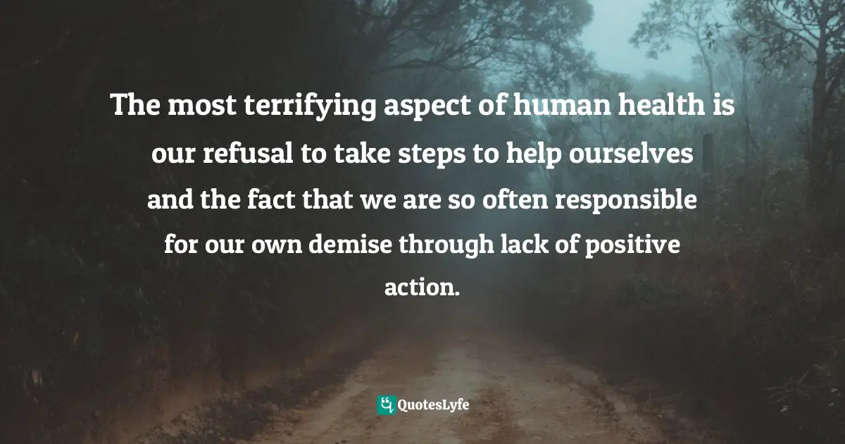 The most terrifying aspect of human health is our refusal to take steps to help ourselves and the fact that we are so often responsible for our own demise through lack of positive action.