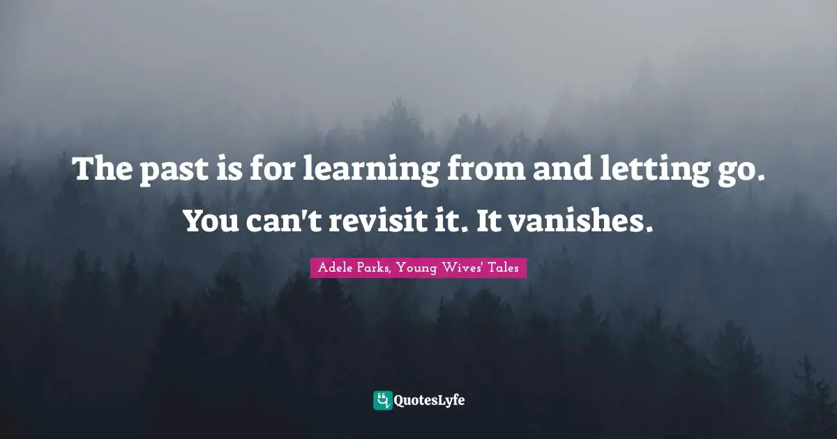 The past is for learning from and letting go. You can't revisit it. It vanishes.