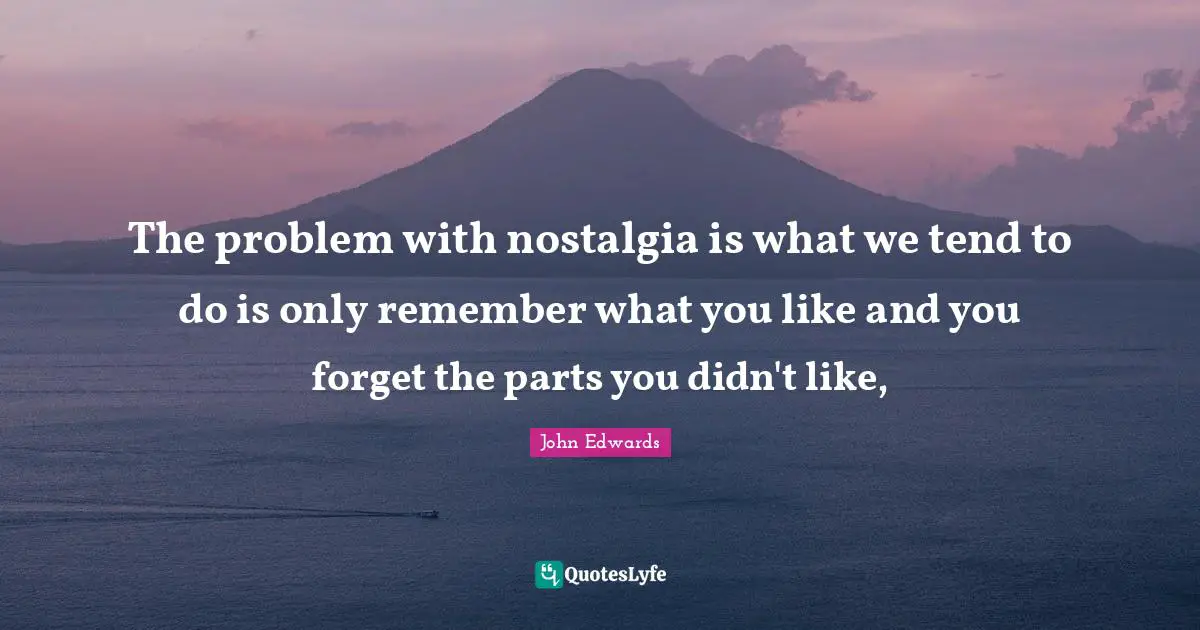 The problem with nostalgia is what we tend to do is only remember what you like and you forget the parts you didn't like, 