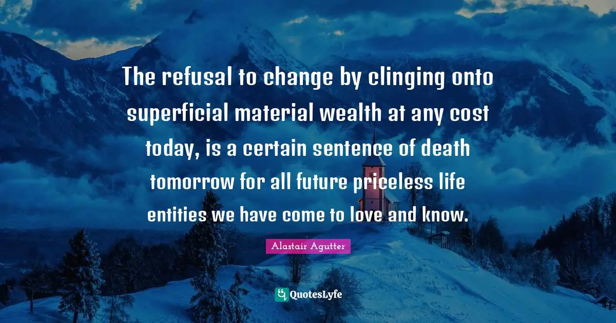 The refusal to change by clinging onto superficial material wealth at any cost today, is a certain sentence of death tomorrow for all future priceless life entities we have come to love and know.