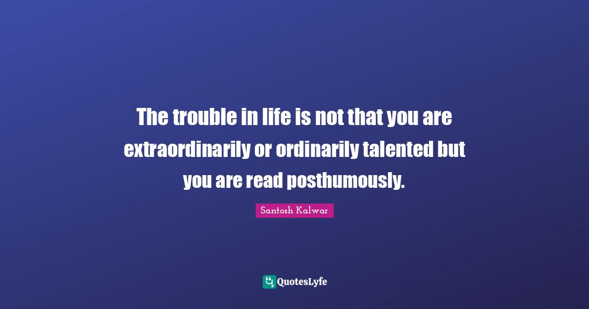 The trouble in life is not that you are extraordinarily or ordinarily talented but you are read posthumously.