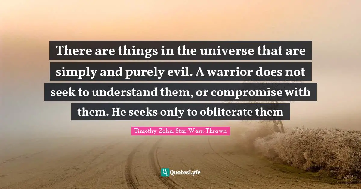 Timothy Zahn Quotes: "There are things in the universe that are simply and purely evil. A warrior does not seek to understand them, or compromise with them. He seeks only to obliterate them"