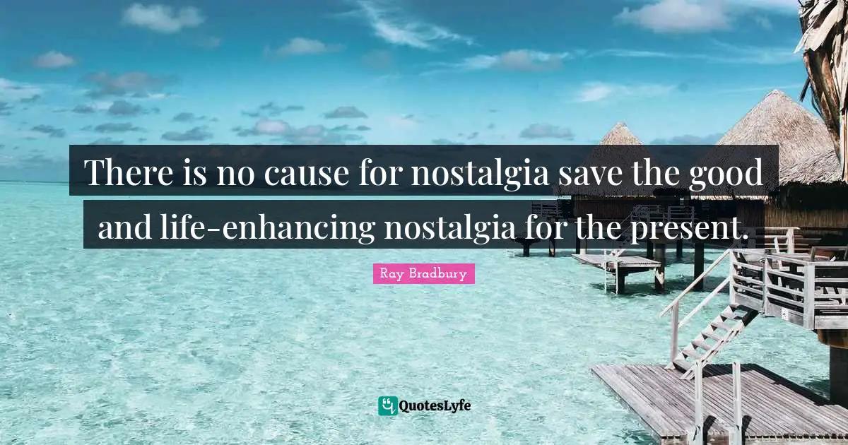 There is no cause for nostalgia save the good and life-enhancing nostalgia for the present.