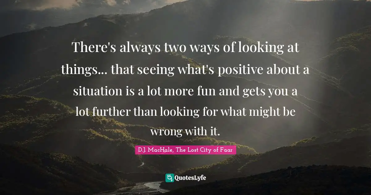 There's always two ways of looking at things... that seeing what's positive about a situation is a lot more fun and gets you a lot further than looking for what might be wrong with it.