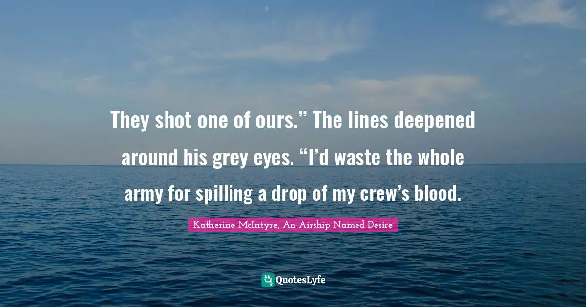 They shot one of ours.” The lines deepened around his grey eyes. “I’d waste the whole army for spilling a drop of my crew’s blood.
