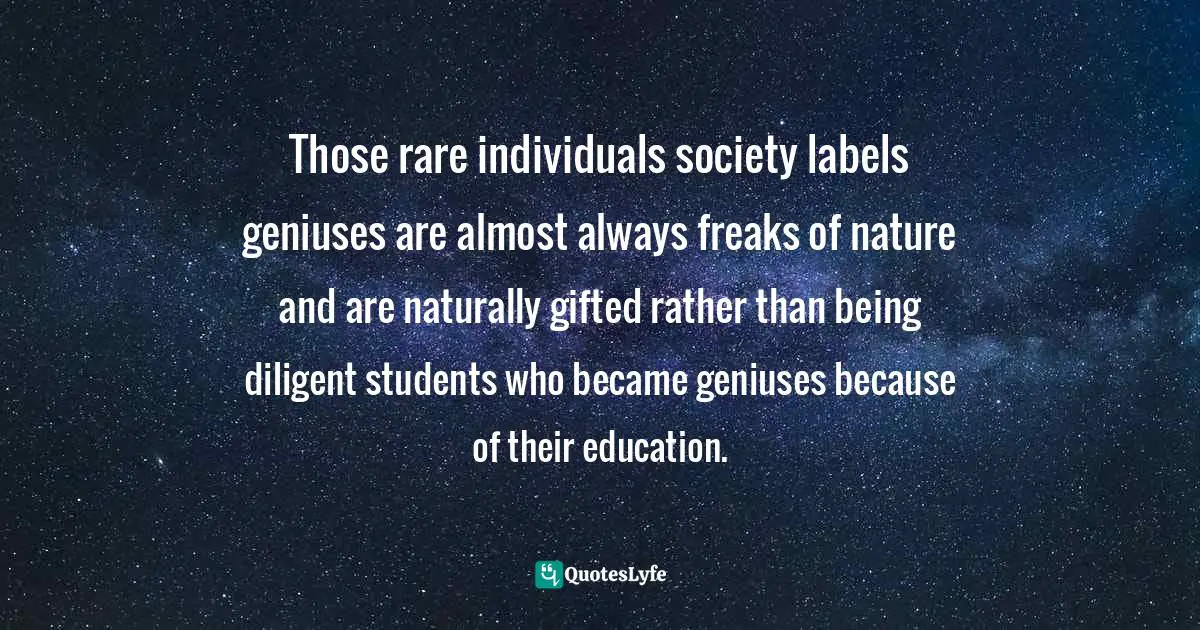 Those rare individuals society labels geniuses are almost always freaks of nature and are naturally gifted rather than being diligent students who became geniuses because of their education.