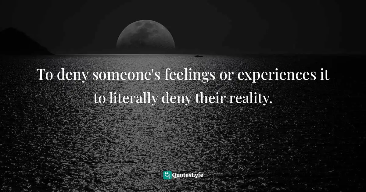 To deny someone's feelings or experiences it to literally deny their reality.