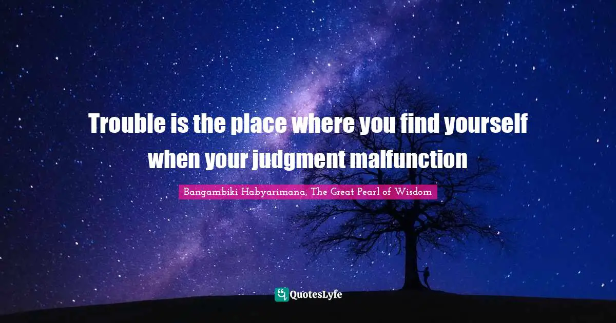 Trouble is the place where you find yourself when your judgment malfunction