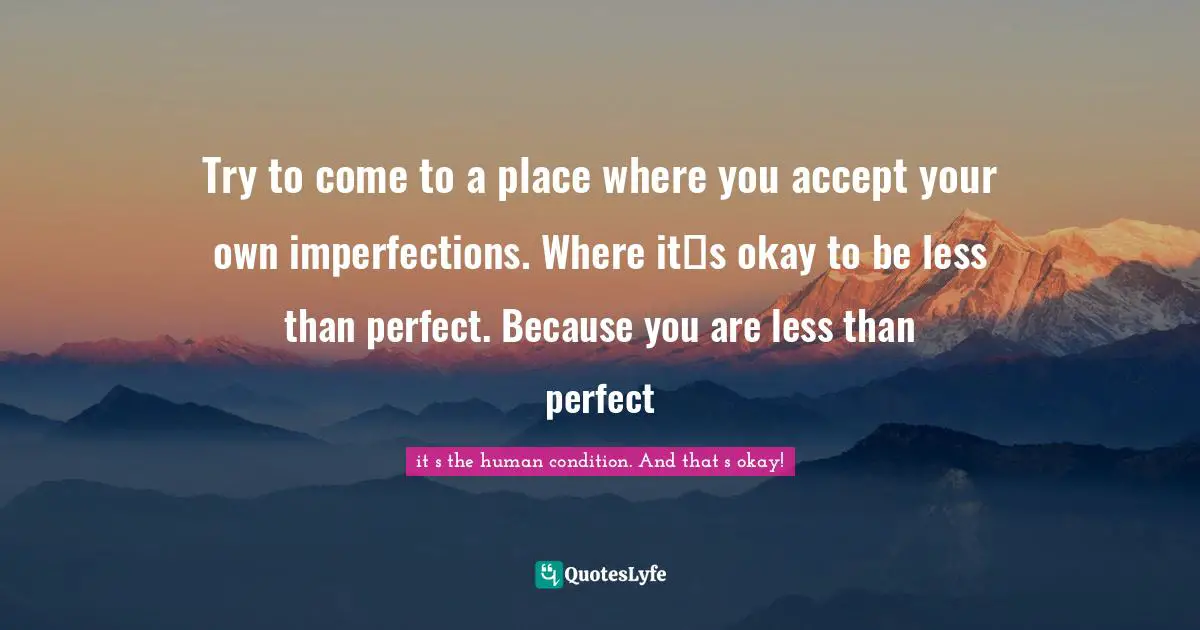 Try to come to a place where you accept your own imperfections. Where it‟s okay to be less than perfect. Because you are less than perfect
