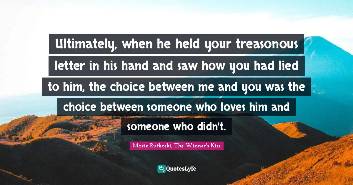 Ultimately, when he held your treasonous letter in his hand and saw how you had lied to him, the choice between me and you was the choice between someone who loves him and someone who didn't.