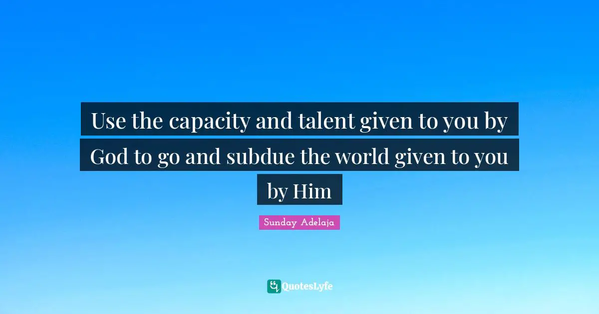 Use the capacity and talent given to you by God to go and subdue the world given to you by Him